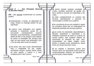 Seção II - Dos Principais Deveres
do Servidor Público
XIV - São deveres fundamentais do servidor
público:
a) desempenhar, a tempo, as atribuições do
cargo, função ou emprego público de que
seja titular;
b) exercer suas atribuições com rapidez,
perfeição e rendimento, pondo fim ou
procurando prioritariamente resolver
d) jamais retardar qualquer prestação de
contas, condição essencial da gestão dos
bens, direitos e serviços da coletividade a seu
cargo;
e) tratar cuidadosamente os usuários dos
serviços, aperfeiçoando o processo de
comunicação e contato com o público;
f) ter consciência de que seu trabalho é regido
por princípios éticos que se materializam na
adequada prestação dos serviços públicos;
g) ser cortês, ter urbanidade, disponibilidade e
atenção, respeitando a capacidade e as
procurando prioritariamente resolver
situações procrastinatórias, principalmente
diante de filas ou de qualquer outra espécie
de atraso na prestação dos serviços pelo
setor em que exerça suas atribuições, com
o fim de evitar dano moral ao usuário;
c) ser probo, reto, leal e justo, demonstrando
toda a integridade do seu caráter,
escolhendo sempre, quando estiver diante
de duas opções, a melhor e a mais
vantajosa para o bem comum;
(Brasil, 1994) .
20
atenção, respeitando a capacidade e as
limitações individuais de todos os usuários do
serviço público, sem qualquer espécie de
preconceito ou distinção de raça, sexo,
nacionalidade, cor, idade, religião, cunho
político e posição social, abstendo-se, dessa
forma, de causar-lhes dano moral;
h) ter respeito à hierarquia, porém sem
nenhum temor de representar contra qualquer
comprometimento indevido da estrutura em
que se funda o Poder Estatal;
(Brasil, 1994) .
21
 