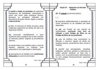 i) resistir a todas as pressões de superiores
hierárquicos, de contratantes, interessados e
outros que visem obter quaisquer favores,
benesses ou vantagens indevidas em
decorrência de ações morais, ilegais ou aéticas
e denunciá-las;
j) zelar, no exercício do direito de greve, pelas
exigências específicas da defesa da vida e da
segurança coletiva;
m) comunicar imediatamente a seus
Seção III - Vedações ao Servidor
Público
XV - É vedado ao servidor público:
(...)
b) prejudicar deliberadamente a reputação de
outros servidores ou de cidadãos que deles
dependam;
c) ser, em função de seu espírito de
solidariedade, conivente com erro ou
infração a este Código de Ética ou ao
Código de Ética de sua profissão;m) comunicar imediatamente a seus
superiores todo e qualquer ato ou fato contrário
ao interesse público, exigindo as providências
cabíveis;
n) manter limpo e em perfeita ordem o local de
trabalho, seguindo os métodos mais
adequados à sua organização e distribuição;
p) apresentar-se ao trabalho com vestimentas
adequadas ao exercício da função;
(Brasil, 1994) .
22
Código de Ética de sua profissão;
d) usar de artifícios para procrastinar ou
dificultar o exercício regular de direito por
qualquer pessoa, causando-lhe dano moral ou
material;
f) permitir que perseguições, simpatias,
antipatias, caprichos, paixões ou interesses de
ordem pessoal interfiram no trato com o
público, com os jurisdicionados administrativos
ou com colegas hierarquicamente superiores
ou inferiores;
(Brasil, 1994) .
23
 