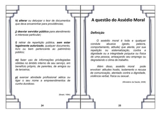 h) alterar ou deturpar o teor de documentos
que deva encaminhar para providências;
j) desviar servidor público para atendimento
a interesse particular;
l) retirar da repartição pública, sem estar
legalmente autorizado, qualquer documento,
livro ou bem pertencente ao patrimônio
público;
A questão do Assédio Moral
Definição
O assédio moral é toda e qualquer
conduta abusiva (gesto, palavra,
comportamento, atitude) que atente, por sua
repetição ou sistematização, contra a
dignidade ou a integridade psíquica ou física
de uma pessoa, ameaçando seu emprego ou
28
m) fazer uso de informações privilegiadas
obtidas no âmbito interno de seu serviço, em
benefício próprio, de parentes, de amigos ou
de terceiros;
p) exercer atividade profissional aética ou
ligar o seu nome a empreendimentos de
cunho duvidoso.
(Brasil, 1994)
24
de uma pessoa, ameaçando seu emprego ou
degradando o clima de trabalho.
Além disso, assédio moral pode
envolver: atitudes hostis, isolamento e recusa
de comunicação, atentado contra a dignidade,
violência verbal, física ou sexual .
(Ministério da Saúde, 2008)
25
 