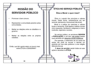 • Promover o bem comum;
• Representar a comunidade perante outras
comunidades;
• Mediar as relações entre os cidadãos e o
governo;
Ética é o estudo dos princípios e valores
morais. Desta forma, caracteriza-se por ser
racional, atemporal e transversal (não-local).
Moral é a prática de costumes e valores
locais e temporais. Está ligada a hábitos sociais
micro (pessoais, familiares e religiosos) e macro
(culturais, regionais e sociais).
ÉTICA NO SERVIÇO PÚBLICO
Ética e Moral: o que é isso?
• Mediar as relações entre os próprios
cidadãos.
Então, que tal a gente saber um pouco mais
sobre ÉTICA e CIDADANIA?
04
Moral
No serviço público, os servidores SERVEM
a POPULAÇÃO, e, por isso, não podem basear
suas decisões em aspectos morais subjetivos.
Por exemplo, o enfermeiro de um centro de
saúde não pode se recusar a atender um
paciente por que este pertence a uma religião
diferente da sua.
É dever do servidor pautar todas as suas
ações e decisões na ÉTICA.
05
Ética
 