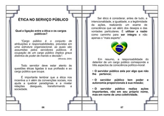 Qual a ligação entre a ética e os cargos
públicos?
“Cargo público é o conjunto de
atribuições e responsabilidades, previstas em
uma estrutura organizacional, as quais são
assumidas pelos servidores públicos. A
ocupação de um cargo público implica graus
distintos de poder de mando e decisão”.
(Miranda, 2004)
ÉTICA NO SERVIÇO PÚBLICO Ser ético é considerar, antes de tudo, a
intencionalidade, a igualdade, e a legitimidade
da ações, realizando um exame de
consciência que vai além dos desejos e das
vontades particulares. É utilizar a razão
como caminho para ser íntegro e não
apenas o “mais esperto”.
Em resumo, a responsabilidade do(Miranda, 2004)
Todo servidor deve estar atento às
questões éticas ligadas à sua profissão e ao
cargo público que ocupa.
É importante lembrar que a ética nos
incentiva a ir além da convenções sociais, nos
ajuda a quebrar paradigmas e a nivelar
relações desiguais, transformando a
sociedade.
06 07
Em resumo, a responsabilidade do
detentor de um cargo público corresponde a
três aspectos da consciência político-moral:
• O servidor público zela por algo que não
lhe pertence;
• O servidor público tem poder e
autonomia proporcionais à sua missão;
• O servidor público realiza ações
importantes, não em seu próprio nome,
mas em nome de uma coletividade.
 