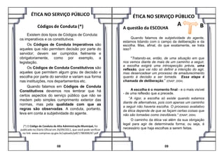 ÉTICA NO SERVIÇO PÚBLICO
Códigos de Conduta (*)
Existem dois tipos de Códigos de Conduta:
os imperativos e os constitutivos.
Os Códigos de Conduta Imperativos são
aqueles que não permitem decisão por parte do
servidor; devem ser cumpridos fielmente e
obrigatoriamente, como por exemplo, a
legislação.
Os Códigos de Conduta Constitutivos são
aqueles que permitem algum grau de decisão e
escolha por parte do servidor e variam sua forma
ÉTICA NO SERVIÇO PÚBLICO
A questão da ESCOLHA
Quando falamos de subjetividade do agente,
estamos lidando com o campo da deliberação e da
escolha. Mas, afinal, do que exatamente, se trata
isso?
"Tratando-se, então, de uma situação em que
nos vemos diante de mais de um caminho a seguir,
a escolha exigirá uma introspecção prévia, uma
reflexão, que vai não só definir a intenção do agir,
mas desencadear um processo de amadurecimento
quanto à decisão a ser tomada. Essa etapa é
chamada de deliberação.”
A B
nas instituições, nos departamentos etc.
Quando falamos em Códigos de Conduta
Constitutivos devemos nos lembrar que há
certos aspectos do serviço público que não se
medem pelo simples cumprimento exterior das
normas, mas pela qualidade com que as
regras são observadas. A conduta, portanto,
leva em conta a subjetividade do agente.
(*) O Código de Conduta da Alta Administração Municipal, foi
publicado no Diário Oficial em 26/09/2011, que você pode verificar
no link: www.campinas.sp.gov.br/uploads/pdf/1788308247.pdf
08
chamada de deliberação.” (ENAP, 2004)
A escolha é o momento final - e o mais visível
- de uma reflexão que a precede.
“A rigor, a escolha só existe quando estamos
diante de alternativas, pois com apenas um caminho
a seguir não haveria escolha. O processo avaliativo
da ética depende de que se façam certas coisas que
não são tomadas como inevitáveis.“ (ENAP, 2004)
O caminho da ética vai além da sua obrigação
legal para agir de determinada forma; ou seja, é
necessário que haja escolhas a serem feitas.
09
 