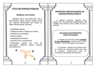 ÉTICA NO SERVIÇO PÚBLICO
Deliberar com mérito
Deliberar não é uma tarefa fácil, mas o
administrador público sempre poderá contar
com algumas ferramentas para balizar as
ações administrativas. São elas:
• A legislação vigente;
• Códigos de ética e códigos de conduta;
• Planejamento estratégico;
PRINCÍPIOS CONSTITUCIONAIS DA
ADMINISTRAÇÃO PÚBLICA
A palavra “princípio” significa início,
origem, etc. Os Princípios Constitucionais são
aqueles que servem como critério às leis e
normas.
VIOLAÇÃO DOS PRINCÍPIOS• Planejamento estratégico;
• Plano de ações;
• Atualização permanente;
• Reuniões intra e intersetoriais;
• Participação popular por meio de
associações, audiência pública, comitês,
assembleias etc.
A B
C
10 11
CONSTITUCIONAIS
A violação dos princípios implica nulidade
do ato administrativo e podem incidir na LEI
8.429/92 – Lei de Improbidade Administrativa.
É importante ressaltar que qualquer ação
ou omissão dos servidores públicos que viole
os princípios constitucionais pode ser
considerada improbidade administrativa.
 