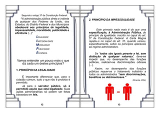 Segundo o artigo 37 da Constituição Federal :
“A administração pública direta e indireta
de qualquer dos Poderes da União, dos
Estados, do Distrito Federal e dos Municípios
obedecerá aos princípios de legalidade,
impessoalidade, moralidade, publicidade e
eficiência (...)”
LEGALIDADE
IMPESSOALIDADE
MORALIDADE
PUBLICIDADE
EFICIÊNCIA
2. PRINCÍPIO DA IMPESSOALIDADE
Este primado nada mais é do que uma
especificação, à Administração Pública, do
princípio da igualdade, inscrito no caput do art.
5º da Constituição Federal. A Carta Magna
repetiu-o no caput do art. 37, quando versou,
especificamente, sobre os princípios aplicáveis
ao regime administrativo.
Se “todos são iguais perante a lei, sem
distinção de qualquer natureza”, deve-se
Vamos entender um pouco mais o que
diz cada um destes princípios?
1. PRINCÍPIO DA LEGALIDADE
É importante diferenciar que, para o
cidadão comum, tudo o que não é proibido é
permitido.
Já para o servidor público, só é
permitido aquilo que está legalizado. Suas
ações administrativas só podem ser feitas
baseadas em leis.
12 13
distinção de qualquer natureza”, deve-se
impedir que, no desempenho das funções
públicas, realizem-se discriminações odiosas
(...).
Assim, no desempenho das funções
públicas requer-se o tratamento indistinto a
todos os administrados “sem discriminações,
benéficas ou detrimentosas.”
(Miranda, 2004)
 
