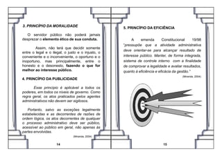 3. PRINCÍPIO DA MORALIDADE
O servidor público não poderá jamais
desprezar o elemento ético de sua conduta.
Assim, não terá que decidir somente
entre o legal e o ilegal, o justo e o injusto, o
conveniente e o inconveniente, o oportuno e o
inoportuno, mas principalmente, entre o
honesto e o desonesto, fazendo o que for
melhor ao interesse público.
4. PRINCÍPIO DA PUBLICIDADE
5. PRINCÍPIO DA EFICIÊNCIA
A emenda Constitucional 19/98
“pressupõe que a atividade administrativa
deve orientar-se para alcançar resultado de
interesse público. Manter, de forma integrada,
sistema de controle interno com a finalidade
de comprovar a legalidade e avaliar resultados,
quanto à eficiência e eficácia da gestão.”
(Miranda, 2004)
4. PRINCÍPIO DA PUBLICIDADE
Esse princípio é aplicável a todos os
poderes, em todos os níveis de governo. Como
regra geral, os atos praticados pelos agentes
administrativos não devem ser sigilosos.
Portanto, salvo as exceções legalmente
estabelecidas e as decorrentes de razões de
ordem lógica, os atos decorrentes de qualquer
o processo administrativo deve ser público,
acessível ao público em geral, não apenas às
partes envolvidas.
(Miranda, 2004) .
14 15
(Miranda, 2004)
 