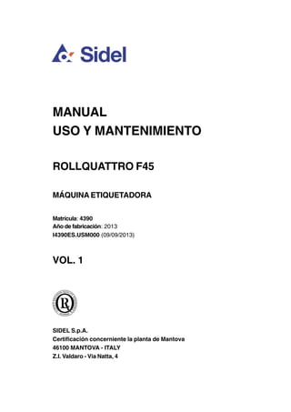 MANUAL
USO Y MANTENIMIENTO
ROLLQUATTRO F45
MÁQUINA ETIQUETADORA
Matrícula: 4390
Año de fabricación: 2013
I4390ES.USM000 (09/09/2013)
VOL. 1
SIDEL S.p.A.
Certificación concerniente la planta de Mantova
46100 MANTOVA - ITALY
Z.I. Valdaro - Via Natta, 4
 