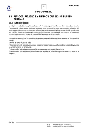 4 - 10
MAN. I4390.ES.USM000 (10/09/2013)
DOC. ROLL4Evo.CAP.01.R00 (17/03/2008)
FUNCIONAMIENTO
4
Sidel Sp.a.
4.5 RIESGOS, PELIGROS Y RIESGOS QUE NO SE PUEDEN
ELIMINAR
4.5.1 INTRODUCCIÓN
La máquina ha sido diseñada y fabricada con soluciones que garantizan la seguridad y la salud del usuario.
Puesto que la máquina está destinada a trabajar en el sector alimenticio, los materiales utilizados así
como los componentes comerciales son atóxicos. La máquina está completamente protegida por cárteres
que impiden el acceso a los componentes móviles. Además, está equipada con botones de parada de
emergencia y no existen riesgos de inestabilidad gracias a su conformación.
El empleo en las máquinas de dispositivos de seguridad especiales ha reducido el riesgo de accidentes de
trabajo.
Además de esto, el usuario debe:
1) Leer atentamente las instrucciones de uso contenidas en este manual antes de la instalación y puesta
en funcionamiento de la máquina.
2) Observar las indicaciones mencionadas en las placas colocadas en la máquina.
3) Observar las indicaciones especificadas en los equipos de advertencia y las señales colocadas en la
máquina.
 