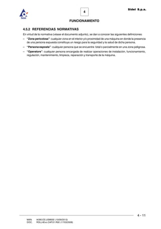 FUNCIONAMIENTO
4 - 11
MAN. I4390.ES.USM000 (10/09/2013)
DOC. ROLL4Evo.CAP.01.R00 (17/03/2008)
4
Sidel S.p.a.
4.5.2 REFERENCIAS NORMATIVAS
En virtud de la normativa (véase el documento adjunto), se dan a conocer las siguientes definiciones:
– “Zona pericolosa”: cualquier zona en el interior y/o proximidad de una máquina en donde la presencia
de una persona expuesta constituya un riesgo para la seguridad y la salud de dicha persona.
– “Persona esposta”: cualquier persona que se encuentre total o parcialmente en una zona peligrosa.
– “Operatore”: cualquier persona encargada de realizar operaciones de instalación, funcionamiento,
regulación, mantenimiento, limpieza, reparación y transporte de la máquina.
 