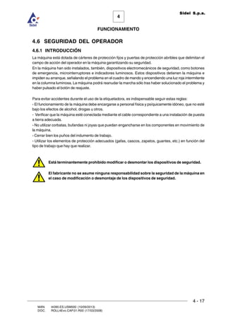 FUNCIONAMIENTO
4 - 17
MAN. I4390.ES.USM000 (10/09/2013)
DOC. ROLL4Evo.CAP.01.R00 (17/03/2008)
4
Sidel S.p.a.
4.6 SEGURIDAD DEL OPERADOR
4.6.1 INTRODUCCIÓN
La máquina está dotada de cárteres de protección fijos y puertas de protección abribles que delimitan el
campo de acción del operador en la máquina garantizando su seguridad.
En la máquina han sido instalados, también, dispositivos electromecánicos de seguridad, como botones
de emergencia, microinterruptores e indicadores luminosos. Estos dispositivos detienen la máquina e
impiden su arranque, señalando el problema en el cuadro de mando y encendiendo una luz roja intermitente
en la columna luminosa. La máquina podrá reanudar la marcha sólo tras haber solucionado el problema y
haber pulsado el botón de reajuste.
Para evitar accidentes durante el uso de la etiquetadora, es indispensable seguir estas reglas:
- El funcionamiento de la máquina debe encargarse a personal física y psíquicamente idóneo, que no esté
bajo los efectos de alcohol, drogas u otros.
- Verificar que la máquina esté conectada mediante el cable correspondiente a una instalación de puesta
a tierra adecuada.
- No utilizar corbatas, bufandas ni joyas que puedan engancharse en los componentes en movimiento de
la máquina.
- Cerrar bien los puños del indumento de trabajo.
- Utilizar los elementos de protección adecuados (gafas, cascos, zapatos, guantes, etc.) en función del
tipo de trabajo que hay que realizar.
Está terminantemente prohibido modificar o desmontar los dispositivos de seguridad.
El fabricante no se asume ninguna responsabilidad sobre la seguridad de la máquina en
el caso de modificación o desmontaje de los dispositivos de seguridad.
 