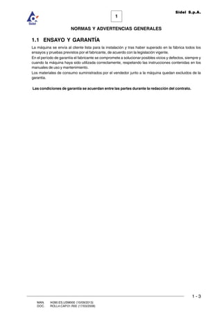 1 - 3
1
Sidel S.p.A.
NORMAS Y ADVERTENCIAS GENERALES
MAN. I4390.ES.USM000 (10/09/2013)
DOC. ROLL4.CAP.01.R00 (17/03/2008)
1.1 ENSAYO Y GARANTÍA
La máquina se envía al cliente lista para la instalación y tras haber superado en la fábrica todos los
ensayos y pruebas previstos por el fabricante, de acuerdo con la legislación vigente.
En el período de garantía el fabricante se compromete a solucionar posibles vicios y defectos, siempre y
cuando la máquina haya sido utilizada correctamente, respetando las instrucciones contenidas en los
manuales de uso y mantenimiento.
Los materiales de consumo suministrados por el vendedor junto a la máquina quedan excluidos de la
garantía.
Las condiciones de garantía se acuerdan entre las partes durante la redacción del contrato.
 