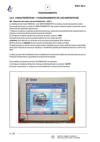 4 - 20
MAN. I4390.ES.USM000 (10/09/2013)
DOC. ROLL4Evo.CAP.01.R00 (17/03/2008)
FUNCIONAMIENTO
4
Sidel Sp.a.
4.6.3 CARACTERÍSTICAS Y FUNCIONAMIENTO DE LOS DISPOSITIVOS
SM. Selección del modo manual (habilitación “JOG”).
La habilitación del modo “MANUAL” o de “MANTENIMIENTO” se realiza a través del panel de control.
El procedimiento para el modo de “MANTENIMIENTO” sólo puede realizarse desde el panel de control
efectuando las siguientes operaciones:
1. Detener la máquina: la parada se dará de manera que, activando el procedimiento de mantenimiento, la
máquina no presente disminuciones bruscas de actividad;
2. Configurar el selector de llave de modo que se active, posición “JOG”;
3. Desde el panel de control es posible seleccionar dos modos de JOG:
a) Normal: para efectuar los controles de los procesos de etiquetado de la máquina;
b) Para efectuar el calibrado de los procesos de etiquetado de la máquina misma.
4. Seleccionando la marcha normal, pulsar el botón habilitado para la marcha JOG de manera intermitente
para que la máquina se mueva por impulsos, o mantenerlo pulsado para hacerla funcionar a un ritmo muy
lento.
La llave que permite la habilitación de la modalidad de mantenimiento debe ser extraída cada vez que se
finaliza el mantenimiento y guardada por el personal encargado.
Para habilitar nuevamente el modo “AUTOMÁTICO” es necesario:
1. Configurar el selector de llave de modo que esté desactivado: en posición “AUTO”.
2. Activar nuevamente la máquina con el procedimiento normal de accionamiento.
 