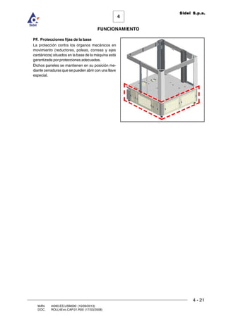 FUNCIONAMIENTO
4 - 21
MAN. I4390.ES.USM000 (10/09/2013)
DOC. ROLL4Evo.CAP.01.R00 (17/03/2008)
4
Sidel S.p.a.
PF. Protecciones fijas de la base
La protección contra los órganos mecánicos en
movimiento (reductores, poleas, correas y ejes
cardánicos) situados en la base de la máquina está
garantizada por protecciones adecuadas.
Dichos paneles se mantienen en su posición me-
diante cerraduras que se pueden abrir con una llave
especial.
 