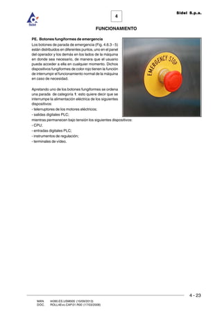 FUNCIONAMIENTO
4 - 23
MAN. I4390.ES.USM000 (10/09/2013)
DOC. ROLL4Evo.CAP.01.R00 (17/03/2008)
4
Sidel S.p.a.
PE. Botones fungiformes de emergencia
Los botones de parada de emergencia (Fig. 4.6.3 - 5)
están distribuidos en diferentes puntos, uno en el panel
del operador y los demás en los lados de la máquina
en donde sea necesario, de manera que el usuario
pueda acceder a ella en cualquier momento. Dichos
dispositivos fungiformes de color rojo tienen la función
de interrumpir el funcionamiento normal de la máquina
en caso de necesidad.
Apretando uno de los botones fungiformes se ordena
una parada de categoría 1: esto quiere decir que se
interrumpe la alimentación eléctrica de los siguientes
dispositivos:
- telerruptores de los motores eléctricos;
- salidas digitales PLC;
mientras permanecen bajo tensión los siguientes dispositivos:
- CPU;
- entradas digitales PLC;
- instrumentos de regulación;
- terminales de vídeo.
 