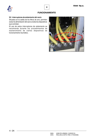 4 - 24
MAN. I4390.ES.USM000 (10/09/2013)
DOC. ROLL4Evo.CAP.01.R00 (17/03/2008)
FUNCIONAMIENTO
4
Sidel Sp.a.
SV. Interruptores de aislamiento del vacío
Situados en la salida de los filtros de aire, permiten
excluir la alimentación del vacío a todos los dispositivos
que controlan.
El uso de estos interruptores de aislamiento se
recomienda durante los procedimientos de
mantenimiento de ciertos dispositivos de
funcionamiento neumático.
 