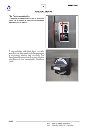 4 - 26
MAN. I4390.ES.USM000 (10/09/2013)
DOC. ROLL4Evo.CAP.01.R00 (17/03/2008)
FUNCIONAMIENTO
4
Sidel Sp.a.
PQe. Puerta cuadro eléctrico
La puerta de la caja eléctrica colocada en la máquina
cuenta con un sistema de cierre que requiere llaves
adecuadas para su abertura.
El cuadro eléctrico está dotado de un interruptor
general con candado, para impedir el acceso cuando
la alimentación eléctrica está conectada. Este
dispositivo de bloqueo corta la alimentación eléctrica
automáticamente cada vez que se abre el cuadro de
mando.
 