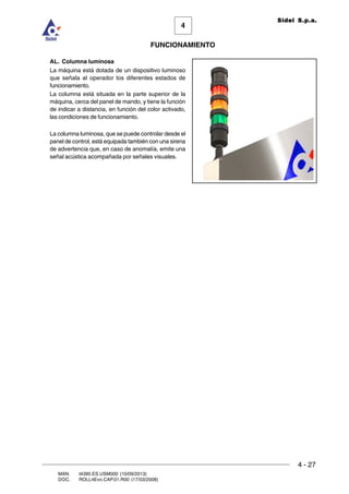 FUNCIONAMIENTO
4 - 27
MAN. I4390.ES.USM000 (10/09/2013)
DOC. ROLL4Evo.CAP.01.R00 (17/03/2008)
4
Sidel S.p.a.
AL. Columna luminosa
La máquina está dotada de un dispositivo luminoso
que señala al operador los diferentes estados de
funcionamiento.
La columna está situada en la parte superior de la
máquina, cerca del panel de mando, y tiene la función
de indicar a distancia, en función del color activado,
las condiciones de funcionamiento.
La columna luminosa, que se puede controlar desde el
panel de control, está equipada también con una sirena
de advertencia que, en caso de anomalía, emite una
señal acústica acompañada por señales visuales.
 