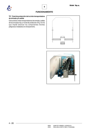 4 - 28
MAN. I4390.ES.USM000 (10/09/2013)
DOC. ROLL4Evo.CAP.01.R00 (17/03/2008)
FUNCIONAMIENTO
4
Sidel Sp.a.
TP. Túnel de protección de la cinta transportadora
de entrada y/o salida
Cerca de las cintas transportadoras de entrada y salida
de los envases hay un túnel de protección (Fig. 4.6- 8)
que impide alcanzar los componentes móviles
peligrosos instalados en el basamento.
 
