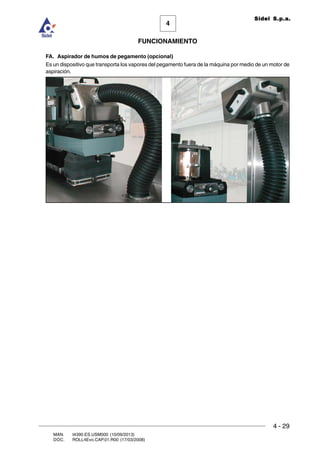 FUNCIONAMIENTO
4 - 29
MAN. I4390.ES.USM000 (10/09/2013)
DOC. ROLL4Evo.CAP.01.R00 (17/03/2008)
4
Sidel S.p.a.
FA. Aspirador de humos de pegamento (opcional)
Es un dispositivo que transporta los vapores del pegamento fuera de la máquina por medio de un motor de
aspiración.
 