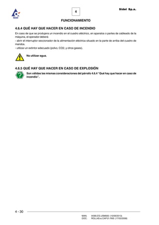 4 - 30
MAN. I4390.ES.USM000 (10/09/2013)
DOC. ROLL4Evo.CAP.01.R00 (17/03/2008)
FUNCIONAMIENTO
4
Sidel Sp.a.
4.6.4 QUÉ HAY QUE HACER EN CASO DE INCENDIO
En caso de que se produjera un incendio en el cuadro eléctrico, en aparatos o partes de cableado de la
máquina, el operador deberá:
- abrir el interruptor seccionador de la alimentación eléctrica situado en la parte de arriba del cuadro de
mandos.
- utilizar un extintor adecuado (polvo, CO2, y otros gases).
No utilizar agua.
4.6.5 QUÉ HAY QUE HACER EN CASO DE EXPLOSIÓN
Son válidas las mismas consideraciones del párrafo 4.6.4 “Qué hay que hacer en caso de
incendio”.
 