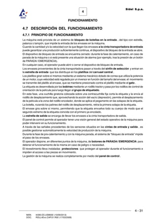 FUNCIONAMIENTO
4 - 31
MAN. I4390.ES.USM000 (10/09/2013)
DOC. ROLL4Evo.CAP.01.R00 (17/03/2008)
4
Sidel S.p.a.
4.7 DESCRIPCIÓN DEL FUNCIONAMIENTO
4.7.1 PRINCIPIO DE FUNCIONAMIENTO
La máquina está provista de un sistema de bloqueo de botellas en la entrada , del tipo con estrella,
palanca o tampón, que impide la entrada de los envases en la máquina.
Cuando la cantidad y/o la velocidad con la que llegan los envases a la cinta transportadora de entrada
puede garantizar una producción suficientemente continua, el dispositivo de bloqueo de la entrada se abre.
El dispositivo de bloqueo de entrada se encuentra cerrado: durante la fase de calentamiento, en caso de
parada de la máquina o si está presente una situación de alarma (por ejemplo, tras la presión de un botón
de PARADA/ EMERGENCIA).
En cualquier caso, el operador puede abrir o cerrar el dispositivo de bloqueo de entrada.
Los envases provenientes de la cinta transportadora pasan a través del sinfín de selección y entran en
la estrella de entrada que los distribuye en los platillos del carrusel central .
Los platillos giran sobre sí mismos mediante un sistema mecánico dotado de correa que utiliza la potencia
de un motor, cuya velocidad está regulada por un inversor en función del tamaño del envase; el movimiento
se transmite del platillo al envase, que se mantiene presionado contra el platillo mediante el gato .
La etiqueta es desenrollada por las bobinas mediante un rodillo tractor y pasa por los rodillos de control de
orientación de la película para luego llegar al grupo de etiquetado.
En esta fase, una cuchilla giratoria colocada sobre una contracuchilla fija corta la etiqueta y la envía al
rodillo de desplazamiento que, aprovechando la acción del vacío (depresión), permite el desplazamiento
de la película a la zona del rodillo encolador, donde se aplica el pegamento en las solapas de la etiqueta.
La botella, rozando los patines del rodillo de desplazamiento, retira la primera solapa de la etiqueta.
El envase gira sobre sí mismo, permitiendo que la etiqueta envuelva todo su cuerpo de modo que el
segundo extremo de la etiqueta coincida con el primero ya encolado.
La estrella de salida se encarga de llevar los envases a la cinta transportadora de salida.
El panel de control permite al operador tener una visión general del estado operativo de la máquina para
poder intervenir en su funcionamiento.
A través de las señales procedentes de los sensores situados en las cintas de entrada y salida , es
posible gestionar automáticamente la velocidad de producción de la máquina.
Durante la fase de pre-calentamiento y con la máquina parada, el sistema de “bloqueo de entrada” impide
el paso de los envases.
El operador dispone, en diferentes puntos de la máquina, de botones de PARADA / EMERGENCIA para
detener el funcionamiento de la misma en caso de peligro o necesidad.
El revestimiento lleva instaladas protecciones que protegen al operador durante el funcionamiento e
impiden el acceso a las piezas en movimiento.
La gestión de la máquina se realiza completamente por medio del panel de control .
 