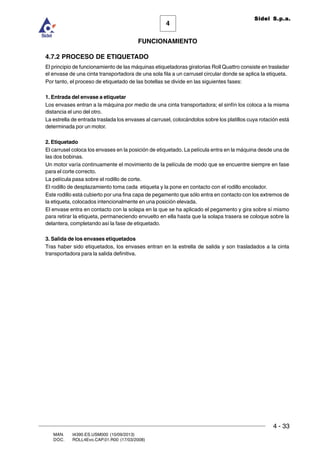 FUNCIONAMIENTO
4 - 33
MAN. I4390.ES.USM000 (10/09/2013)
DOC. ROLL4Evo.CAP.01.R00 (17/03/2008)
4
Sidel S.p.a.
4.7.2 PROCESO DE ETIQUETADO
El principio de funcionamiento de las máquinas etiquetadoras giratorias Roll Quattro consiste en trasladar
el envase de una cinta transportadora de una sola fila a un carrusel circular donde se aplica la etiqueta.
Por tanto, el proceso de etiquetado de las botellas se divide en las siguientes fases:
1. Entrada del envase a etiquetar
Los envases entran a la máquina por medio de una cinta transportadora; el sinfín los coloca a la misma
distancia el uno del otro.
La estrella de entrada traslada los envases al carrusel, colocándolos sobre los platillos cuya rotación está
determinada por un motor.
2. Etiquetado
El carrusel coloca los envases en la posición de etiquetado. La película entra en la máquina desde una de
las dos bobinas.
Un motor varía continuamente el movimiento de la película de modo que se encuentre siempre en fase
para el corte correcto.
La película pasa sobre el rodillo de corte.
El rodillo de desplazamiento toma cada etiqueta y la pone en contacto con el rodillo encolador.
Este rodillo está cubierto por una fina capa de pegamento que sólo entra en contacto con los extremos de
la etiqueta, colocados intencionalmente en una posición elevada.
El envase entra en contacto con la solapa en la que se ha aplicado el pegamento y gira sobre sí mismo
para retirar la etiqueta, permaneciendo envuelto en ella hasta que la solapa trasera se coloque sobre la
delantera, completando así la fase de etiquetado.
3. Salida de los envases etiquetados
Tras haber sido etiquetados, los envases entran en la estrella de salida y son trasladados a la cinta
transportadora para la salida definitiva.
 