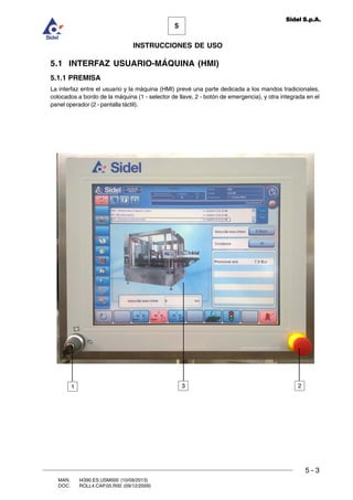 MAN. I4390.ES.USM000 (10/09/2013)
DOC. ROLL4.CAP.05.R00 (09/12/2009)
5
Sidel S.p.A.
INSTRUCCIONES DE USO
5 - 3
5.1 INTERFAZ USUARIO-MÁQUINA (HMI)
5.1.1 PREMISA
La interfaz entre el usuario y la máquina (HMI) prevé una parte dedicada a los mandos tradicionales,
colocados a bordo de la máquina (1 - selector de llave, 2 - botón de emergencia), y otra integrada en el
panel operador (2 - pantalla táctil).
1 23
 