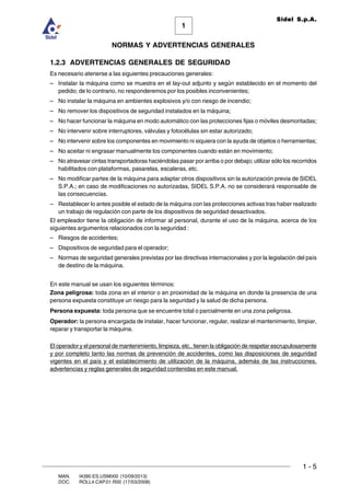 1 - 5
1
Sidel S.p.A.
NORMAS Y ADVERTENCIAS GENERALES
MAN. I4390.ES.USM000 (10/09/2013)
DOC. ROLL4.CAP.01.R00 (17/03/2008)
1.2.3 ADVERTENCIAS GENERALES DE SEGURIDAD
Es necesario atenerse a las siguientes precauciones generales:
– Instalar la máquina como se muestra en el lay-out adjunto y según establecido en el momento del
pedido; de lo contrario, no responderemos por los posibles inconvenientes;
– No instalar la máquina en ambientes explosivos y/o con riesgo de incendio;
– No remover los dispositivos de seguridad instalados en la máquina;
– No hacer funcionar la máquina en modo automático con las protecciones fijas o móviles desmontadas;
– No intervenir sobre interruptores, válvulas y fotocélulas sin estar autorizado;
– No intervenir sobre los componentes en movimiento ni siquiera con la ayuda de objetos o herramientas;
– No aceitar ni engrasar manualmente los componentes cuando están en movimiento;
– No atravesar cintas transportadoras haciéndolas pasar por arriba o por debajo; utilizar sólo los recorridos
habilitados con plataformas, pasarelas, escaleras, etc.
– No modificar partes de la máquina para adaptar otros dispositivos sin la autorización previa de SIDEL
S.P.A.; en caso de modificaciones no autorizadas, SIDEL S.P.A. no se considerará responsable de
las consecuencias.
– Restablecer lo antes posible el estado de la máquina con las protecciones activas tras haber realizado
un trabajo de regulación con parte de los dispositivos de seguridad desactivados.
El empleador tiene la obligación de informar al personal, durante el uso de la máquina, acerca de los
siguientes argumentos relacionados con la seguridad :
– Riesgos de accidentes;
– Dispositivos de seguridad para el operador;
– Normas de seguridad generales previstas por las directivas internacionales y por la legislación del país
de destino de la máquina.
En este manual se usan los siguientes términos:
Zona peligrosa: toda zona en el interior o en proximidad de la máquina en donde la presencia de una
persona expuesta constituye un riesgo para la seguridad y la salud de dicha persona.
Persona expuesta: toda persona que se encuentre total o parcialmente en una zona peligrosa.
Operador: la persona encargada de instalar, hacer funcionar, regular, realizar el mantenimiento, limpiar,
reparar y transportar la máquina.
El operador y el personal de mantenimiento, limpieza, etc., tienen la obligación de respetar escrupulosamente
y por completo tanto las normas de prevención de accidentes, como las disposiciones de seguridad
vigentes en el país y el establecimiento de utilización de la máquina, además de las instrucciones,
advertencias y reglas generales de seguridad contenidas en este manual.
 