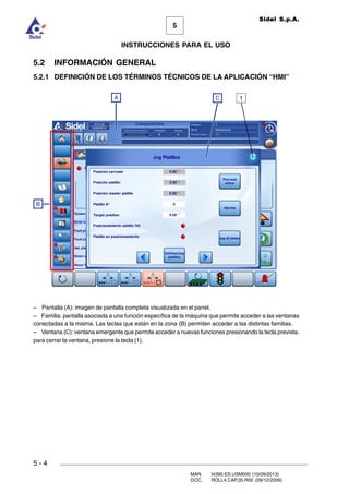 MAN. I4390.ES.USM000 (10/09/2013)
DOC. ROLL4.CAP.05.R00 (09/12/2009)
Sidel S.p.A.
5
INSTRUCCIONES PARA EL USO
5 - 4
5.2 INFORMACIÓN GENERAL
5.2.1 DEFINICIÓN DE LOS TÉRMINOS TÉCNICOS DE LA APLICACIÓN “HMI”
– Pantalla (A): imagen de pantalla completa visualizada en el panel.
– Familia: pantalla asociada a una función específica de la máquina que permite acceder a las ventanas
conectadas a la misma. Las teclas que están en la zona (B) permiten acceder a las distintas familias.
– Ventana (C): ventana emergente que permite acceder a nuevas funciones presionando la tecla prevista.
para cerrar la ventana, presione la tecla (1).
A C 1
B
 