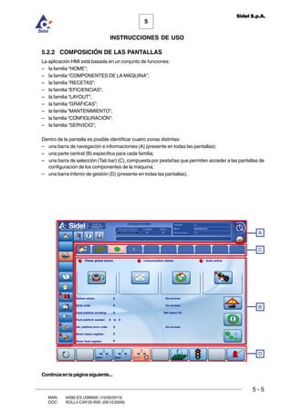 MAN. I4390.ES.USM000 (10/09/2013)
DOC. ROLL4.CAP.05.R00 (09/12/2009)
5
Sidel S.p.A.
INSTRUCCIONES DE USO
5 - 5
5.2.2 COMPOSICIÓN DE LAS PANTALLAS
La aplicación HMI está basada en un conjunto de funciones:
– la familia “HOME”;
– la familia “COMPONENTES DE LA MÁQUINA”;
– la familia “RECETAS”;
– la familia “EFICIENCIAS”;
– la familia “LAYOUT”;
– la familia “GRÁFICAS”;
– la familia “MANTENIMIENTO”;
– la familia “CONFIGURACIÓN”;
– la familia “SERVICIO”;
Dentro de la pantalla es posible identificar cuatro zonas distintas:
– una barra de navegación e informacionies (A) (presente en todas las pantallas);
– una parte central (B) específica para cada familia;
– una barra de selección (Tab bar) (C), compuesta por pestañas que permiten acceder a las pantallas de
configuración de los componentes de la máquina;
– una barra inferior de gestión (D) (presente en todas las pantallas).
B
A
D
C
Continúaenlapáginasiguiente...
 