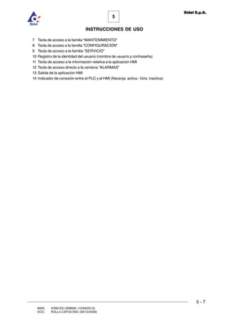 MAN. I4390.ES.USM000 (10/09/2013)
DOC. ROLL4.CAP.05.R00 (09/12/2009)
5
Sidel S.p.A.
INSTRUCCIONES DE USO
5 - 7
7 Tecla de acceso a la familia “MANTENIMIENTO”
8 Tecla de acceso a la familia “CONFIGURACIÓN”
9 Tecla de acceso a la familia “SERVICIO”
10 Registro de la identidad del usuario (nombre de usuario y contraseña)
11 Tecla de acceso a la información relativa a la aplicación HMI
12 Tecla de acceso directo a la ventana “ALARMAS”
13 Salida de la aplicación HMI
14 Indicador de conexión entre el PLC y el HMI (Naranja: activa - Gris: inactiva)
 
