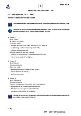 MAN. I4390.ES.USM000 (10/09/2013)
DOC. ROLL4.CAP.05.R00 (09/12/2009)
Sidel S.p.A.
5
INSTRUCCIONES PARA EL USO
5 - 10
5.2.3 LOS NIVELES DE ACCESO
Definición de los niveles de acceso
Los niveles de acceso indicados a continuación son aquellos determinados por Sidel S.p.A.
Las partes de la aplicación que no están accesibles a todos los usuarios se indican me-
diante un candado rojo en el botón de acceso a la función.
m Usuario: 1
Nivel: “System”
No requiere contraseña.
El operador puede:
– gestionar la producción en modo “AUTOMÁTICO” o “MANUAL”;
– acceder a algunas familias de la aplicación HMI;
– consultar la lista de alarmas;
- efectuar el ajuste de fase de la máquina;
– consultar los parámetros de funcionamiento de la máquina;
– monitorizar el estado de la máquina.
m Usuario: 2
Nivel: “Operator”
Requiere contraseña.
El operador puede:
– acceder a todas las funciones del nivel “System”;
– realizar el cambio de formato;
– gestionar las recetas.
m Usuario: 3
Nivel: “Maintenance”
Requiere contraseña.
El técnico encargado por el propietario de la máquina puede:
– acceder a todas las funciones del nivel “Operator”;
– determinar los nuevos procesos de producción;
– efectuar el mantenimiento de la máquina.
El nivel de acceso más alto siempre permite realizar las configuraciones y operaciones
permitidas a los niveles inferiores.
 