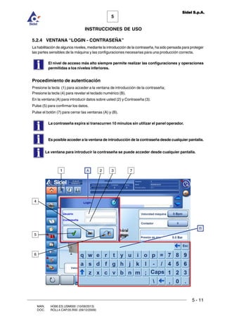 MAN. I4390.ES.USM000 (10/09/2013)
DOC. ROLL4.CAP.05.R00 (09/12/2009)
5
Sidel S.p.A.
INSTRUCCIONES DE USO
5 - 11
5.2.4 VENTANA “LOGIN - CONTRASEÑA”
La habilitación de algunos niveles, mediante la introducción de la contraseña, ha sido pensada para proteger
las partes sensibles de la máquina y las configuraciones necesarias para una producción correcta.
El nivel de acceso más alto siempre permite realizar las configuraciones y operaciones
permitidas a los niveles inferiores.
Procedimiento de autenticación
Presione la tecla (1) para acceder a la ventana de introducción de la contraseña;
Presione la tecla (4) para revelar el teclado numérico (B).
En la ventana (A) para introducir datos sobre usted (2) y Contraseña (3).
Pulse (5) para confirmar los datos.
Pulse el botón (7) para cerrar las ventanas (A) y (B).
La contraseña expira si transcurren 10 minutos sin utilizar el panel operador.
Es posible acceder a la ventana de introducción de la contraseña desde cualquier pantalla.
1 A 2 3
B
5
6
7
4
La ventana para introducir la contraseña se puede acceder desde cualquier pantalla.
 