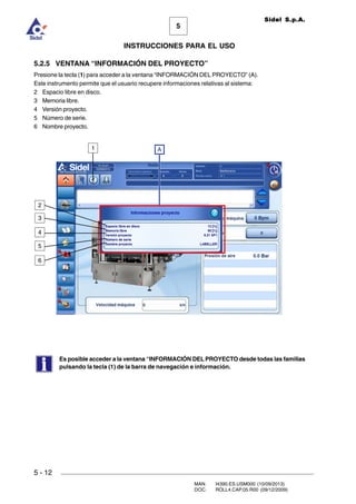 MAN. I4390.ES.USM000 (10/09/2013)
DOC. ROLL4.CAP.05.R00 (09/12/2009)
Sidel S.p.A.
5
INSTRUCCIONES PARA EL USO
5 - 12
5.2.5 VENTANA “INFORMACIÓN DEL PROYECTO”
Presione la tecla (1) para acceder a la ventana “INFORMACIÓN DEL PROYECTO” (A).
Este instrumento permite que el usuario recupere informaciones relativas al sistema:
2 Espacio libre en disco.
3 Memoria libre.
4 Versión proyecto.
5 Número de serie.
6 Nombre proyecto.
Es posible acceder a la ventana “INFORMACIÓN DEL PROYECTO desde todas las familias
pulsando la tecla (1) de la barra de navegación e información.
1 A
2
3
4
5
6
 