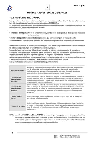 1 - 6
MAN. I4390.ES.USM000 (10/09/2013)
DOC. ROLL4.CAP.01.R00 (17/03/2008)
1
NORMAS Y ADVERTENCIAS GENERALES
Sidel S.p.A.
1.2.4 PERSONAL ENCARGADO
Las operaciones descritas en este manual, por lo que respecta a cada fase del ciclo de vida de la máquina,
han sido cuidadosa y exhaustivamente analizadas por SIDEL S.P.A.
En este manual, por cada acción que describe la interacción entre el operador y la máquina se definirán, de
manera unívoca, tres condiciones como mínimo:
* Estado de la máquina: Modo de funcionamiento y condición de los dispositivos de seguridad instalados
en la máquina;
* Número de operadores: Cantidad de operadores que se requieren para el trabajo descrito;
* Cualificación: Cualificación del operador que está habilitado para realizar una operación determinada.
Por lo tanto, la cantidad de operadores indicada para cada operación y sus respectivas calificaciones son
las adecuadas para cumplir la función de manera ideal y segura.
Ignorar dichas prescripciones, utilizando, por ejemplo, un número inferior o superior de operadores
o personal sin la calificación necesaria, o bien poniendo la máquina en un estado distinto del indicado,
impedirá obtener el resultado esperado y pondrá en peligro la seguridad del personal.
Antes de empezar a trabajar, el operador debe conocer la disposición y el funcionamiento de los mandos
y las características de la máquina, y debe haber leído por completo este manual.
Los operadores de la máquina se clasifican de la siguiente manera:
NOTA: se define PERSONAL CUALIFICADO el personal que ha seguido cursos de especialización y
formación, posee experiencia en instalación, puesta en funcionamiento y mantenimiento de las
instalaciones y conoce las reglas sobre la prevención de accidentes. El personal cualificado debe
tener nociones de primeros auxilios en caso de accidentes.
2SHUDGRU JHQpULFR
personal no especializado capaz de conducir la máquina utilizando los mandos de la
caja de pulsadores, realizar operaciones de carga y descarga de los materiales
empleados durante la producción y desempeñar funciones simples de arranque o
restablecimiento de la producción después de una parada forzada.
(QFDUJDGR GHO
PDQWHQLPLHQWR
PHFiQLFR:
técnico cualificado capaz de conducir la máquina en condiciones normales, cambiar el
formato, intervenir sobre los componentes mecánicos para efectuar las regulaciones,
trabajos de mantenimiento y reparaciones necesarias. No está habilitado para trabajar
en la instalación eléctrica bajo tensión.
(QFDUJDGR GHO
PDQWHQLPLHQWR
HOpFWULFR
técnico cualificado capaz de conducir la máquina en condiciones normales y realizar
todos los trabajos de regulación, mantenimiento y reparación eléctricos; además, uede
modificar el ciclo de trabajo de la máquina por medio del maletín de programación.
Puede trabajar con tensión en el interior de los armarios eléctricos y en las cajas de
derivación.
7pFQLFR 6,'(/
6S$.
técnico cualificado puesto a disposición por SIDEL S.p.A. o por uno de sus agentes
para efectuar trabajos complejos
7pFQLFR GH WHUFHURV
técnico cualificado, puesto a disposición por el fabricante (Siemens, Sew–Euro-drive,
etc.) o por el distribuidor de componentes comerciales sofisticados de largo consumo,
capaz de intervenir en los mismos para efectuar modificaciones, reparaciones o
sustituciones..
 