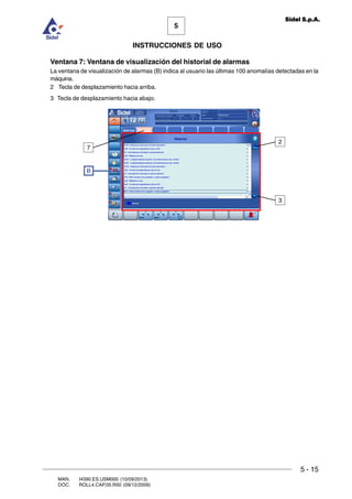 MAN. I4390.ES.USM000 (10/09/2013)
DOC. ROLL4.CAP.05.R00 (09/12/2009)
5
Sidel S.p.A.
INSTRUCCIONES DE USO
5 - 15
Ventana 7: Ventana de visualización del historial de alarmas
La ventana de visualización de alarmas (B) indica al usuario las últimas 100 anomalías detectadas en la
máquina.
2 Tecla de desplazamiento hacia arriba.
3 Tecla de desplazamiento hacia abajo.
B
2
3
7
 