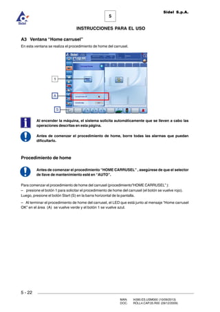MAN. I4390.ES.USM000 (10/09/2013)
DOC. ROLL4.CAP.05.R00 (09/12/2009)
Sidel S.p.A.
5
INSTRUCCIONES PARA EL USO
5 - 22
A3 Ventana “Home carrusel”
En esta ventana se realiza el procedimiento de home del carrusel.
Al encender la máquina, el sistema solicita automáticamente que se lleven a cabo las
operaciones descritas en esta página.
Antes de comenzar el procedimiento de home, borre todas las alarmas que puedan
dificultarlo.
Procedimiento de home
Antes de comenzar el procedimiento “HOME CARRUSEL” , asegúrese de que el selector
de llave de mantenimiento esté en “AUTO”.
Para comenzar el procedimiento de home del carrusel (procedimiento”HOME CARRUSEL” ):
– presione el botón 1 para solicitar el procedimiento de home del carrusel (el botón se vuelve rojo).
Luego, presione el botón Start (S) en la barra horizontal de la pantalla.
– Al terminar el procedimiento de home del carrusel, el LED que está junto al mensaje “Home carrusel
OK” en el área (A) se vuelve verde y el botón 1 se vuelve azul.
1
A
S
 