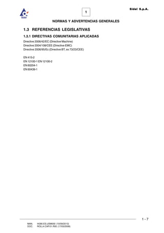 1 - 7
1
Sidel S.p.A.
NORMAS Y ADVERTENCIAS GENERALES
MAN. I4390.ES.USM000 (10/09/2013)
DOC. ROLL4.CAP.01.R00 (17/03/2008)
1.3 REFERENCIAS LEGISLATIVAS
1.3.1 DIRECTIVAS COMUNITARIAS APLICADAS
Directive 2006/42/EC (Directive Machine)
Directive 2004/108/CEE (Directive EMC)
Directive 2006/95/Ec (Directive BT, ex 73/23/CEE)
EN 415-2
EN 12100-1 EN 12100-2
EN 60204-1
EN 60439-1
 