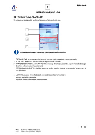 MAN. I4390.ES.USM000 (10/09/2013)
DOC. ROLL4.CAP.05.R00 (09/12/2009)
5
Sidel S.p.A.
INSTRUCCIONES DE USO
5 - 25
B2 Ventana “LEVA PLATILLOS”
En esta ventana es posible gestionar la carga de la leva electrónica.
Antes de realizar esta operación, hay que detener la máquina.
1 CARGAR LEVA: tecla que permite cargar la leva electrónica asociada a la receta usada.
2 POSICIÓN CARRUSEL: visualización de la posición del carrusel*.
3 TRANSFERENCIALEVAACTIVA/INACTIVA: mensaje dinámico que cambia según el estado de carga
de la leva seleccionad en la ventana (1):
ERROR CÁLCULO LEVA: si el led se pone verde, significa que se ha producido un error en el
procedimiento.
4 LEVA OK visualiza el resultado de la operación descrita en el punto (1):
led rojo: operación fracasada,
led verde: operación realizada correctamente.
1
2
3
4
 