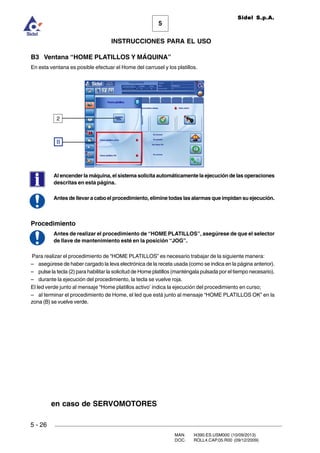 MAN. I4390.ES.USM000 (10/09/2013)
DOC. ROLL4.CAP.05.R00 (09/12/2009)
Sidel S.p.A.
5
INSTRUCCIONES PARA EL USO
5 - 26
B3 Ventana “HOME PLATILLOS Y MÁQUINA”
En esta ventana es posible efectuar el Home del carrusel y los platillos.
Al encender la máquina, el sistema solicita automáticamente la ejecución de las operaciones
descritas en esta página.
Antes de llevar a cabo el procedimiento, elimine todas las alarmas que impidan su ejecución.
Procedimiento
Antes de realizar el procedimiento de “HOME PLATILLOS”, asegúrese de que el selector
de llave de mantenimiento esté en la posición “JOG”.
Para realizar el procedimiento de “HOME PLATILLOS” es necesario trabajar de la siguiente manera:
– asegúrese de haber cargado la leva electrónica de la receta usada (como se indica en la página anterior).
– pulse la tecla (2) para habilitar la solicitud de Home platillos (manténgala pulsada por el tiempo necesario).
– durante la ejecución del procedimiento, la tecla se vuelve roja.
El led verde junto al mensaje “Home platillos activo’ indica la ejecución del procedimiento en curso;
– al terminar el procedimiento de Home, el led que está junto al mensaje “HOME PLATILLOS OK” en la
zona (B) se vuelve verde.
B
2
en caso de SERVOMOTORES
 