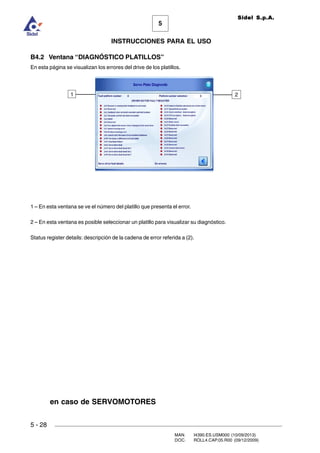 MAN. I4390.ES.USM000 (10/09/2013)
DOC. ROLL4.CAP.05.R00 (09/12/2009)
Sidel S.p.A.
5
INSTRUCCIONES PARA EL USO
5 - 28
B4.2 Ventana “DIAGNÓSTICO PLATILLOS”
En esta página se visualizan los errores del drive de los platillos.
1 – En esta ventana se ve el número del platillo que presenta el error.
2 – En esta ventana es posible seleccionar un platillo para visualizar su diagnóstico.
Status register details: descripción de la cadena de error referida a (2).
1 2
en caso de SERVOMOTORES
 