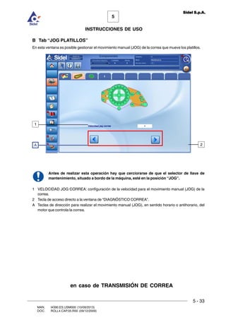 MAN. I4390.ES.USM000 (10/09/2013)
DOC. ROLL4.CAP.05.R00 (09/12/2009)
5
Sidel S.p.A.
INSTRUCCIONES DE USO
5 - 33
B Tab “JOG PLATILLOS”
En esta ventana es posible gestionar el movimiento manual (JOG) de la correa que mueve los platillos.
Antes de realizar esta operación hay que cerciorarse de que el selector de llave de
mantenimiento, situado a bordo de la máquina, esté en la posición “JOG”.
1 VELOCIDAD JOG CORREA: configuración de la velocidad para el movimiento manual (JOG) de la
correa.
2 Tecla de acceso directo a la ventana de “DIAGNÓSTICO CORREA”.
A Teclas de dirección para realizar el movimiento manual (JOG), en sentido horario o antihorario, del
motor que controla la correa.
A
1
2
en caso de TRANSMISIÓN DE CORREA
 