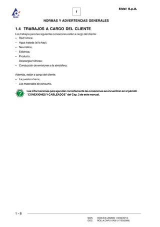 1 - 8
MAN. I4390.ES.USM000 (10/09/2013)
DOC. ROLL4.CAP.01.R00 (17/03/2008)
1
NORMAS Y ADVERTENCIAS GENERALES
Sidel S.p.A.
1.4 TRABAJOS A CARGO DEL CLIENTE
Los trabajos para las siguientes conexiones están a cargo del cliente:
– Red hídrica;
– Agua tratada (si la hay);
– Neumática;
– Eléctrica;
– Producto;
Descargas hídricas;
– Conducción de emisiones a la atmósfera.
Además, están a cargo del cliente:
– La puesta a tierra;
– Los materiales de consumo.
Las informaciones para ejecutar correctamente las conexiones se encuentran en el párrafo
“CONEXIONES Y CABLEADOS” del Cap. 3 de este manual.
 