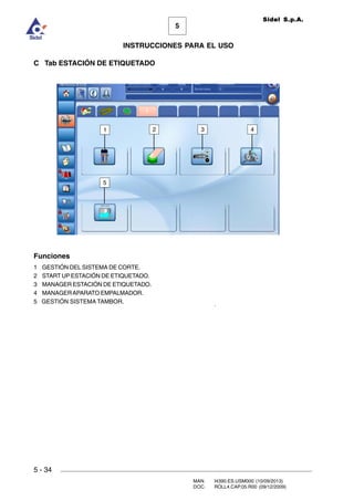 MAN. I4390.ES.USM000 (10/09/2013)
DOC. ROLL4.CAP.05.R00 (09/12/2009)
Sidel S.p.A.
5
INSTRUCCIONES PARA EL USO
5 - 34
C Tab ESTACIÓN DE ETIQUETADO
Funciones
1 GESTIÓN DEL SISTEMA DE CORTE.
2 START UPESTACIÓN DE ETIQUETADO.
3 MANAGER ESTACIÓN DE ETIQUETADO.
4 MANAGERAPARATO EMPALMADOR.
5 GESTIÓN SISTEMA TAMBOR.
1 2 3 4
5
 