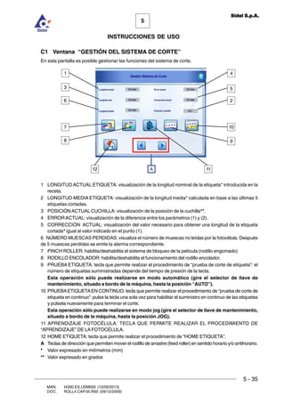 MAN. I4390.ES.USM000 (10/09/2013)
DOC. ROLL4.CAP.05.R00 (09/12/2009)
5
Sidel S.p.A.
INSTRUCCIONES DE USO
5 - 35
C1 Ventana “GESTIÓN DEL SISTEMA DE CORTE”
En esta pantalla es posible gestionar las funciones del sistema de corte.
1 LONGITUD ACTUAL ETIQUETA: visualización de la longitud nominal de la etiqueta* introducida en la
receta.
2 LONGITUD MEDIA ETIQUETA: visualización de la longitud media* calculada en base a las últimas 5
etiquetas cortadas.
3 POSICIÓNACTUAL CUCHILLA: visualización de la posición de la cuchilla**.
4 ERRORACTUAL: visualización de la diferencia entre los parámetros (1) y (2).
5 CORRECCIÓN ACTUAL: visualización del valor necesario para obtener una longitud de la etiqueta
cortada* igual al valor indicado en el punto (1).
6 NÚMERO MUESCAS PERDIDAS: visualiza el número de muescas no leídas por la fotocélula. Después
de 5 muescas perdidas se emite la alarma correspondiente.
7 PINCH ROLLER: habilita/deshabilita el sistema de bloqueo de la película (rodillo engomado)
8 RODILLO ENCOLADOR: habilita/deshabilita el funcionamiento del rodillo encolador.
9 PRUEBA ETIQUETA: tecla que permite realizar el procedimiento de “prueba de corte de etiqueta”: el
número de etiquetas suministradas depende del tiempo de presión de la tecla.
Esta operación sólo puede realizarse en modo automático (gire el selector de llave de
mantenimiento, situado a bordo de la máquina, hasta la posición “AUTO”).
10 PRUEBAETIQUETAEN CONTINUO: tecla que permite realizar el procedimiento de “prueba de corte de
etiqueta en continuo”: pulse la tecla una sola vez para habilitar el suministro en continuo de las etiquetas
y púlsela nuevamente para terminar el corte.
Esta operación sólo puede realizarse en modo jog (gire el selector de llave de mantenimiento,
situado a bordo de la máquina, hasta la posición JOG).
11 APRENDIZAJE FOTOCÉLULA: TECLA QUE PERMITE REALIZAR EL PROCEDIMIENTO DE
“APRENDIZAJE” DE LAFOTOCÉLULA.
12 HOME ETIQUETA: tecla que permite realizar el procedimiento de “HOME ETIQUETA”.
A Teclas de dirección que permiten mover el rodillo de arrastre (feed roller) en sentido horario y/o antihorario.
* Valor expresado en milímetros (mm)
** Valor expresado en grados
8
7
6
3
12
1
11
2
5
4
9
10
A
 