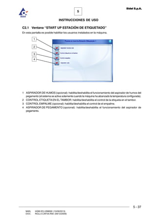 MAN. I4390.ES.USM000 (10/09/2013)
DOC. ROLL4.CAP.05.R00 (09/12/2009)
5
Sidel S.p.A.
INSTRUCCIONES DE USO
5 - 37
C2.1 Ventana “START UP ESTACIÓN DE ETIQUETADO”
En esta pantalla es posible habilitar los usuarios instalados en la máquina.
1 ASPIRADOR DE HUMOS (opcional): habilita/deshabilita el funcionamiento del aspirador de humos del
pegamento (el sistema se activa solamente cuando la máquina ha alcanzado la temperatura configurada).
2 CONTROL ETIQUETA EN EL TAMBOR: habilita/deshabilita el control de la etiqueta en el tambor.
3 CONTROL EMPALME (opcional): habilita/deshabilita el control de el empalme.
4 ASPIRADOR DE PEGAMENTO (opcional): habilita/deshabilita el funcionamiento del aspirador de
pegamento.
3
2
1
4
 