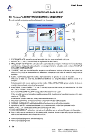 MAN. I4390.ES.USM000 (10/09/2013)
DOC. ROLL4.CAP.05.R00 (09/12/2009)
Sidel S.p.A.
5
INSTRUCCIONES PARA EL USO
5 - 38
C3 Ventana “ADMINISTRADOR ESTACIÓN ETIQUETADO”
En esta pantalla es posible gestionar la estación de etiquetado.
1 PRESIÓN DEAIRE: visualización de la presión* de aire suministrada a la máquina.
2 POSICIÓN CUCHILLA: visualización de la posición de la cuchilla**.
3 MÁQUINA EN CONTROL ON: activa/desactiva los mandos de la máquina (motores, inversores, bombas,
calentadores, etc.) y activa/desactiva los servicios previamente activados en la ventana “START UP
ESTACIÓN DE ETIQUETADO”.
4 STAND-BY: tecla que permite bajar las temperaturas del sistema hot-melt; al activarse, se obtiene una
disminución gradual de las temperaturas del sistema hasta alcanzar el valor de stand-by configurado en
la receta.
5 LABEL TEST: tecla que permite realizar el procedimiento de “prueba de corte de etiqueta”.
Pulsando la tecla una sola vez, se obtiene el corte de una etiqueta después de tres pasos de la
máquina.
Esta operación sólo puede realizarse en los modos JOG y AUTOMÁTICO (gire el selector de llave de
mantenimiento situado a bordo de la máquina).
6 PRUEBADE ETIQUETAS EN CONTINUO: Tecla que permite efectuar el procedimiento de “PRUEBA
DE CORTE ETIQUETA” en continuo.
La función “PRUEBAETIQUETA” solo puede realizarse en modo “JOG”.
Pulse simultáneamente lo dos botones blancos de JOG, situados en el panel de mandos móvil, para
realizar la PRUEBA.
Para detener la PRUEBAETIQUETA pulse nuevamente el botón.
7 RODILLO DE CORTE: abilita/deshabilita el funcionamiento del rodillo de corte.
8 RODILLO ENCOLADOR: habilita/deshabilita el funcionamiento del rodillo encolador.
9 BOMBADE VACÍO: habilita/deshabilita el funcionamiento de la turbina que genera el vacío.
10 PINCH ROLLER: habilita/deshabilita (abre/cierra) el pinch-roller.
11 SELECCIÓN BOBINA: seleccione manualmente la bobina que se quiere utilizar para el etiquetado.
A Layout del grupo de etiquetado en el que es posible visualizar la orientación del grupo de etiquetado y
realizar las operaciones descritas en el punto (11).
* Valor expresado en presión atmosférica (bar)
** Valor expresado en grados
2
5
1
4
3
106 7 8 9
A
11
 