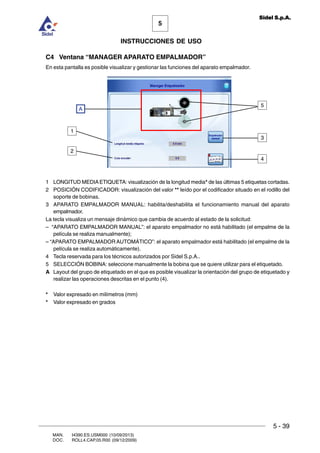 MAN. I4390.ES.USM000 (10/09/2013)
DOC. ROLL4.CAP.05.R00 (09/12/2009)
5
Sidel S.p.A.
INSTRUCCIONES DE USO
5 - 39
C4 Ventana “MANAGER APARATO EMPALMADOR”
En esta pantalla es posible visualizar y gestionar las funciones del aparato empalmador.
3
5
4
A
2
1
1 LONGITUD MEDIAETIQUETA: visualización de la longitud media* de las últimas 5 etiquetas cortadas.
2 POSICIÓN CODIFICADOR: visualización del valor ** leído por el codificador situado en el rodillo del
soporte de bobinas.
3 APARATO EMPALMADOR MANUAL: habilita/deshabilita el funcionamiento manual del aparato
empalmador.
La tecla visualiza un mensaje dinámico que cambia de acuerdo al estado de la solicitud:
– “APARATO EMPALMADOR MANUAL”: el aparato empalmador no está habilitado (el empalme de la
película se realiza manualmente);
– “APARATO EMPALMADOR AUTOMÁTICO”: el aparato empalmador está habilitado (el empalme de la
película se realiza automáticamente).
4 Tecla reservada para los técnicos autorizados por Sidel S.p.A..
5 SELECCIÓN BOBINA: seleccione manualmente la bobina que se quiere utilizar para el etiquetado.
A Layout del grupo de etiquetado en el que es posible visualizar la orientación del grupo de etiquetado y
realizar las operaciones descritas en el punto (4).
* Valor expresado en milímetros (mm)
* Valor expresado en grados
 