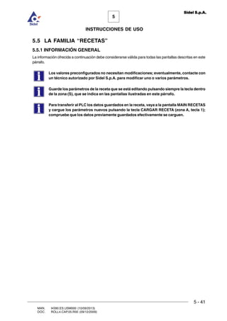 MAN. I4390.ES.USM000 (10/09/2013)
DOC. ROLL4.CAP.05.R00 (09/12/2009)
5
Sidel S.p.A.
INSTRUCCIONES DE USO
5 - 41
5.5 LA FAMILIA “RECETAS”
5.5.1 INFORMACIÓN GENERAL
La información ofrecida a continuación debe considerarse válida para todas las pantallas descritas en este
párrafo.
Los valores preconfigurados no necesitan modificaciones; eventualmente, contacte con
un técnico autorizado por Sidel S.p.A. para modificar uno o varios parámetros.
Guarde los parámetros de la receta que se está editando pulsando siempre la tecla dentro
de la zona (S), que se indica en las pantallas ilustradas en este párrafo.
Para transferir al PLC los datos guardados en la receta, vaya a la pantalla MAIN RECETAS
y cargue los parámetros nuevos pulsando la tecla CARGAR RECETA (zona A, tecla 1);
compruebe que los datos previamente guardados efectivamente se carguen.
 