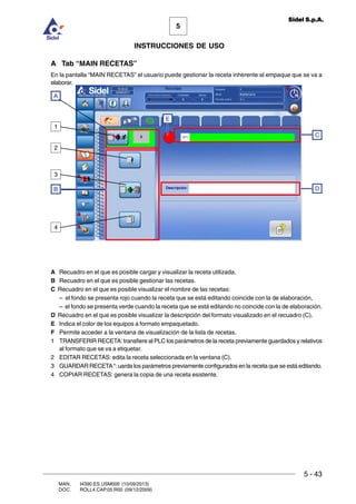 MAN. I4390.ES.USM000 (10/09/2013)
DOC. ROLL4.CAP.05.R00 (09/12/2009)
5
Sidel S.p.A.
INSTRUCCIONES DE USO
5 - 43
A Tab “MAIN RECETAS”
En la pantalla “MAIN RECETAS” el usuario puede gestionar la receta inherente al empaque que se va a
elaborar.
A Recuadro en el que es posible cargar y visualizar la receta utilizada.
B Recuadro en el que es posible gestionar las recetas.
C Recuadro en el que es posible visualizar el nombre de las recetas:
– el fondo se presenta rojo cuando la receta que se está editando coincide con la de elaboración,
– el fondo se presenta verde cuando la receta que se está editando no coincide con la de elaboración.
D Recuadro en el que es posible visualizar la descripción del formato visualizado en el recuadro (C).
E Indica el color de los equipos a formato empaquetado.
F Permite acceder a la ventana de visualización de la lista de recetas.
1 TRANSFERIR RECETA: transfiere al PLC los parámetros de la receta previamente guardados y relativos
al formato que se va a etiquetar.
2 EDITAR RECETAS: edita la receta seleccionada en la ventana (C).
3 GUARDAR RECETA“: uarda los parámetros previamente configurados en la receta que se está editando.
4 COPIAR RECETAS: genera la copia de una receta esistente.
A
B
2
3
4
C
D
1
E
 