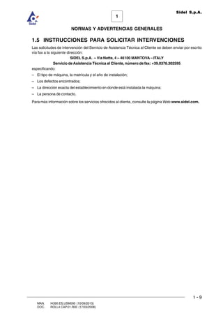 1 - 9
1
Sidel S.p.A.
NORMAS Y ADVERTENCIAS GENERALES
MAN. I4390.ES.USM000 (10/09/2013)
DOC. ROLL4.CAP.01.R00 (17/03/2008)
1.5 INSTRUCCIONES PARA SOLICITAR INTERVENCIONES
Las solicitudes de intervención del Servicio de Asistencia Técnica al Cliente se deben enviar por escrito
vía fax a la siguiente dirección:
SIDEL S.p.A. – Via Natta, 4 – 46100 MANTOVA – ITALY
Servicio de Asistencia Técnica al Cliente, número de fax: +39.0376.302595
especificando:
– El tipo de máquina, la matrícula y el año de instalación;
– Los defectos encontrados;
– La dirección exacta del establecimiento en donde está instalada la máquina;
– La persona de contacto.
Para más información sobre los servicios ofrecidos al cliente, consulte la página Web www.sidel.com.
 